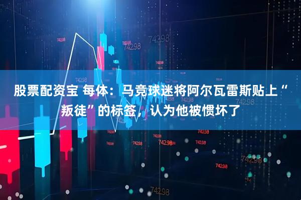 股票配资宝 每体：马竞球迷将阿尔瓦雷斯贴上“叛徒”的标签，认为他被惯坏了
