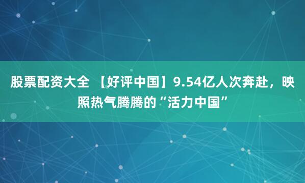股票配资大全 【好评中国】9.54亿人次奔赴，映照热气腾腾的“活力中国”