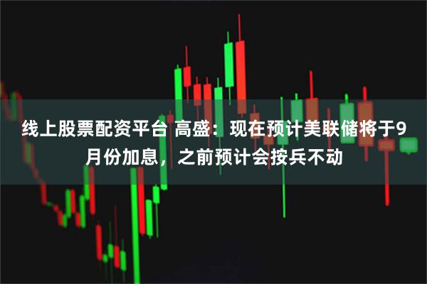 线上股票配资平台 高盛：现在预计美联储将于9月份加息，之前预计会按兵不动