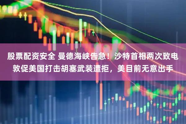 股票配资安全 曼德海峡告急！沙特首相两次致电敦促美国打击胡塞武装遭拒，美目前无意出手