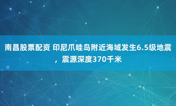 南昌股票配资 印尼爪哇岛附近海域发生6.5级地震，震源深度370千米