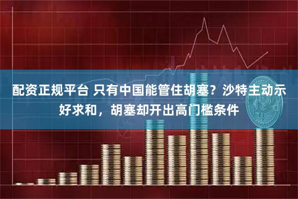 配资正规平台 只有中国能管住胡塞？沙特主动示好求和，胡塞却开出高门槛条件