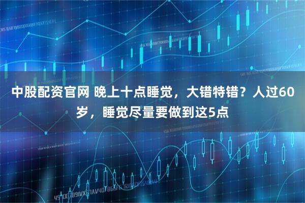 中股配资官网 晚上十点睡觉，大错特错？人过60岁，睡觉尽量要做到这5点