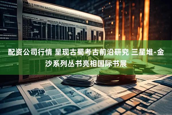 配资公司行情 呈现古蜀考古前沿研究 三星堆-金沙系列丛书亮相国际书展