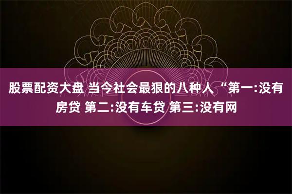 股票配资大盘 当今社会最狠的八种人 “第一:没有房贷 第二:没有车贷 第三:没有网